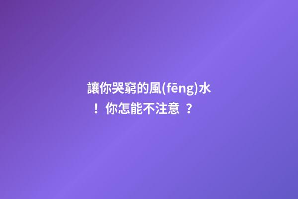 讓你哭窮的風(fēng)水！你怎能不注意？